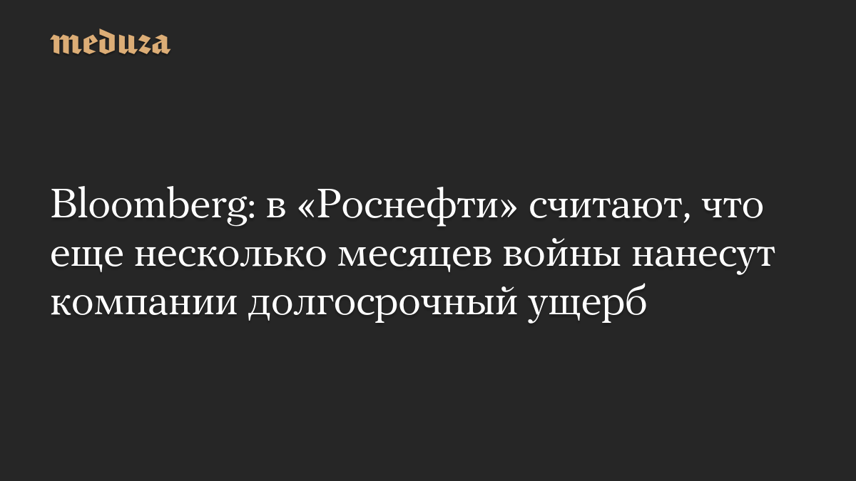 Bloomberg: в «Роснефти» считают, что еще несколько месяцев войны нанесут компании долгосрочный ущерб

Представители «Рос
