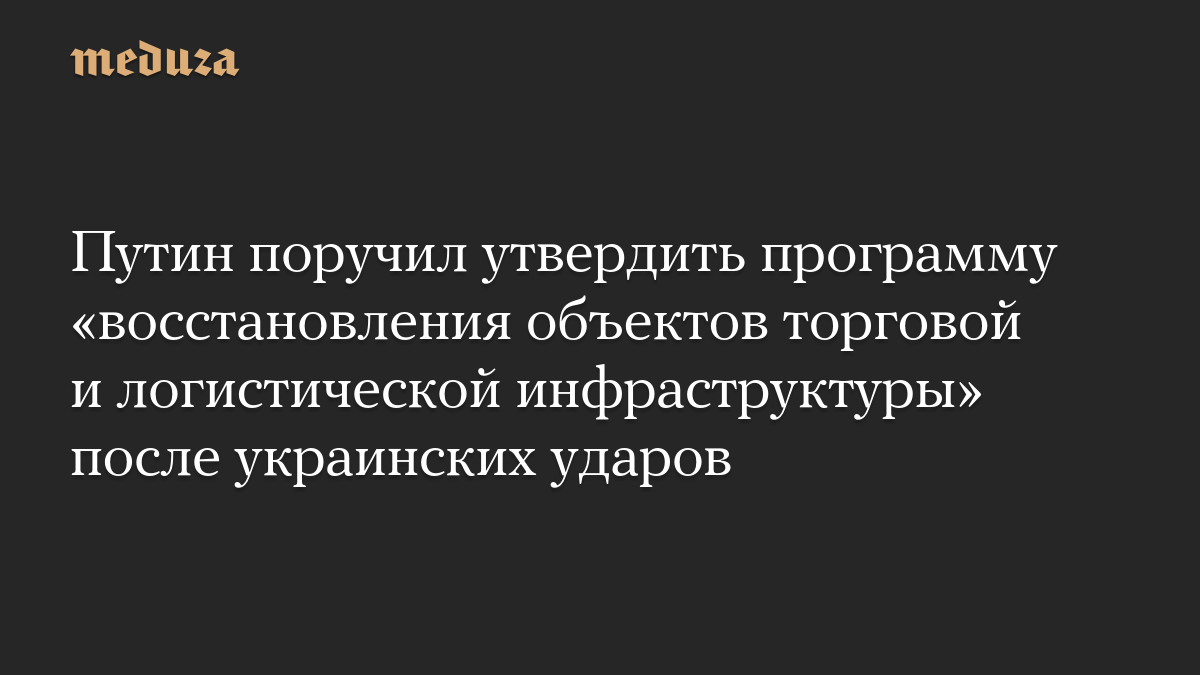 Путин поручил утвердить программу «восстановления объектов торговой и логистической инфраструктуры» после украинских уда