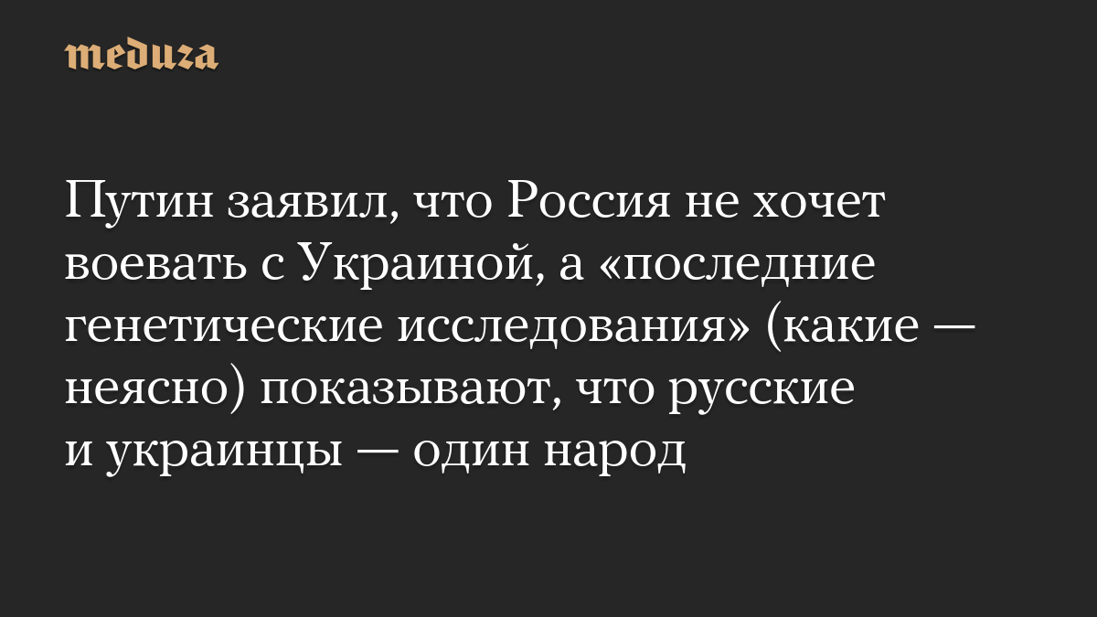 Путин заявил, что Россия не хочет воевать с Украиной, а «последние генетические исследования» (какие — неясно) показываю
