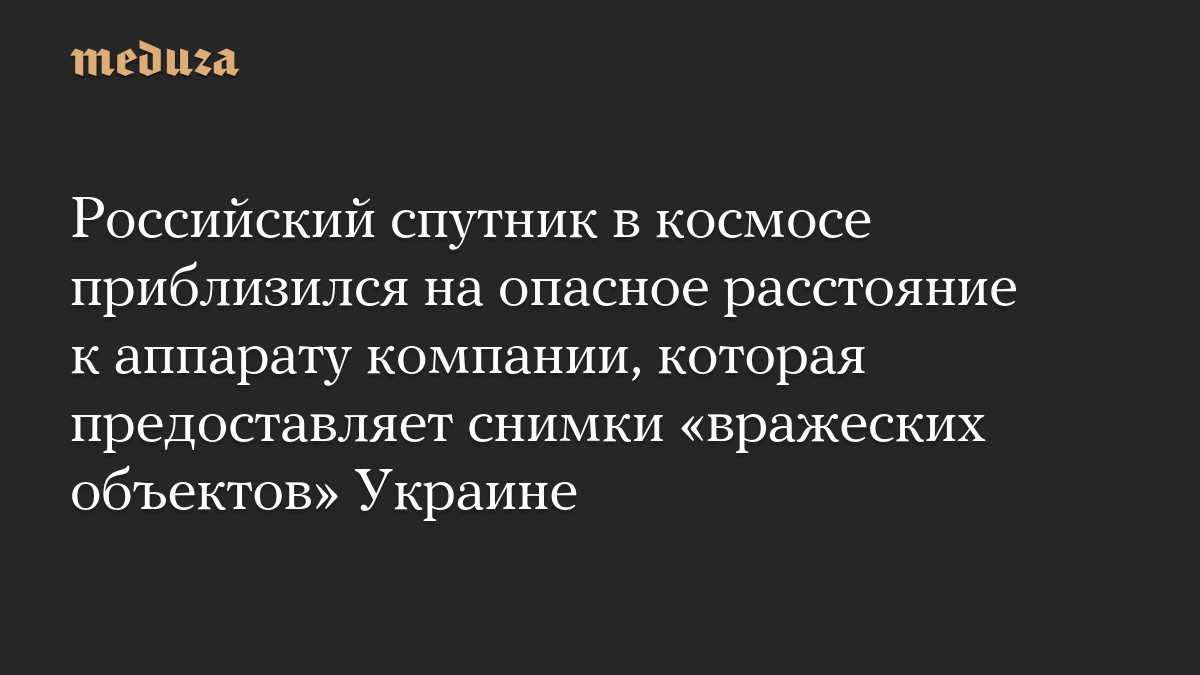 Российский спутник в космосе приблизился на опасное расстояние к аппарату компании, которая предоставляет снимки «вражес