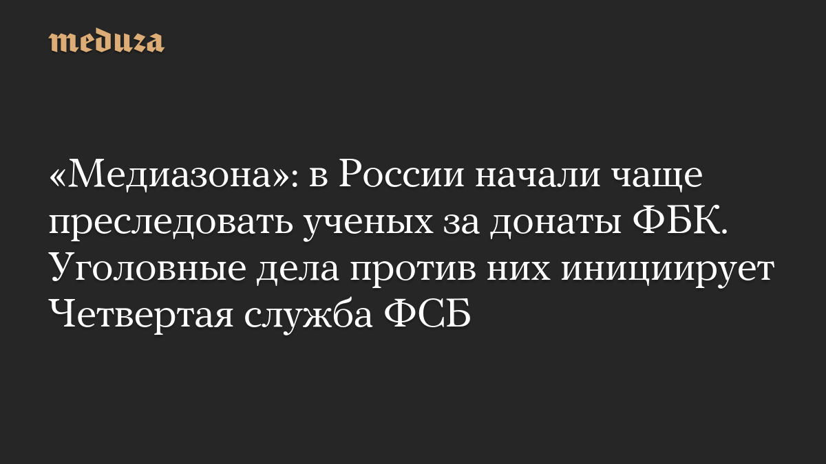 «Медиазона»: в России начали чаще преследовать ученых за донаты ФБК. Уголовные дела против них инициирует Четвертая служ